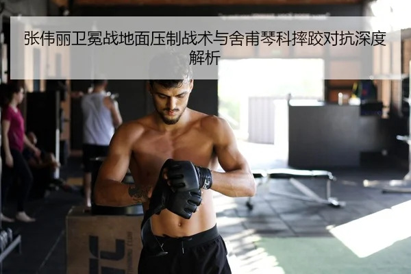 张伟丽卫冕战地面压制战术与舍甫琴科摔跤对抗深度解析
