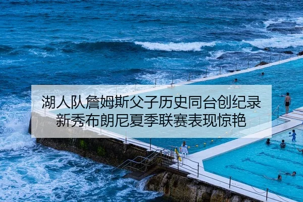 湖人队詹姆斯父子历史同台创纪录 新秀布朗尼夏季联赛表现惊艳