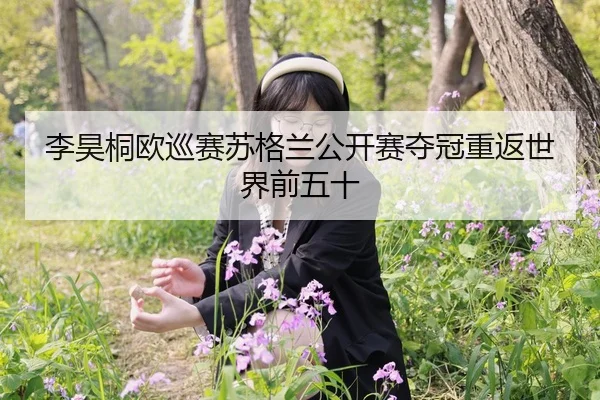 李昊桐欧巡赛苏格兰公开赛夺冠重返世界前五十