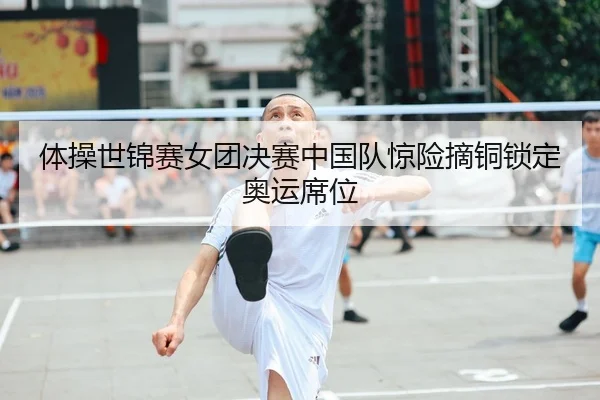 体操世锦赛女团决赛中国队惊险摘铜锁定奥运席位