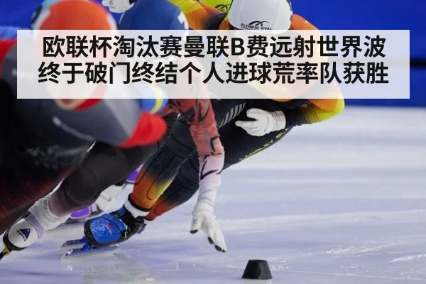 欧联杯淘汰赛曼联B费远射世界波终于破门终结个人进球荒率队获胜